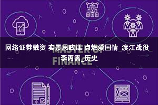 网络证劵融资 实景思政课 点燃爱国情_渡江战役_李丙需_历史