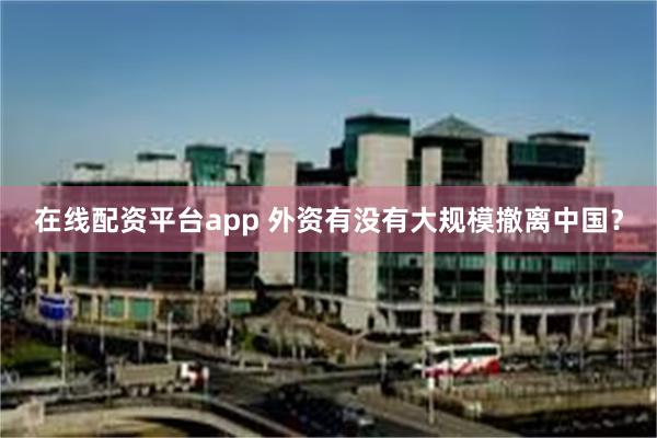 在线配资平台app 外资有没有大规模撤离中国？