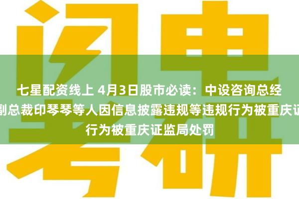 七星配资线上 4月3日股市必读：中设咨询总经理马微、副总裁印琴琴等人因信息披露违规等违规行为被重庆证监局处罚