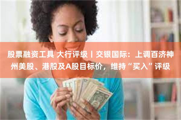 股票融资工具 大行评级丨交银国际：上调百济神州美股、港股及A股目标价，维持“买入”评级