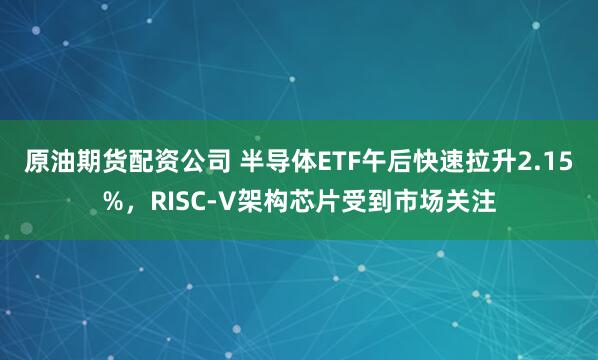 原油期货配资公司 半导体ETF午后快速拉升2.15%，RISC-V架构芯片受到市场关注