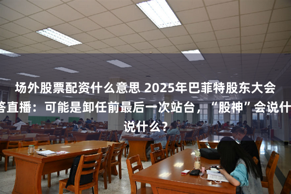 场外股票配资什么意思 2025年巴菲特股东大会问答直播：可能是卸任前最后一次站台，“股神”会说什么？