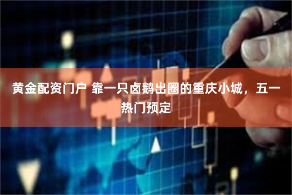 黄金配资门户 靠一只卤鹅出圈的重庆小城，五一热门预定
