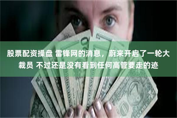 股票配资操盘 雷锋网的消息，蔚来开启了一轮大裁员 不过还是没有看到任何高管要走的迹