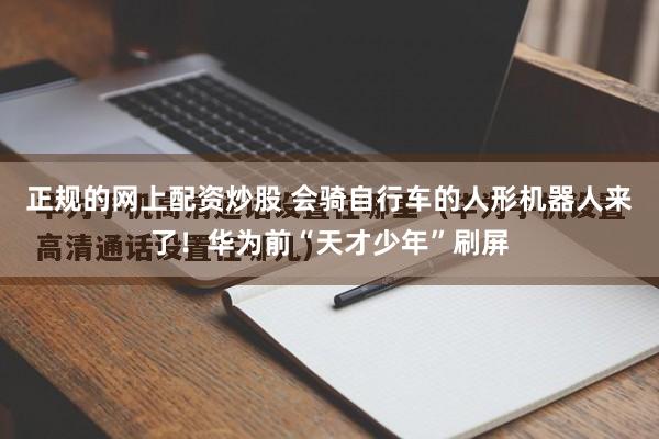 正规的网上配资炒股 会骑自行车的人形机器人来了！华为前“天才少年”刷屏