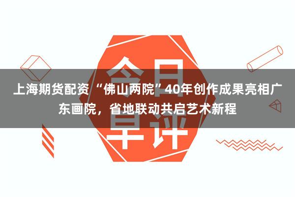上海期货配资 “佛山两院”40年创作成果亮相广东画院，省地联动共启艺术新程