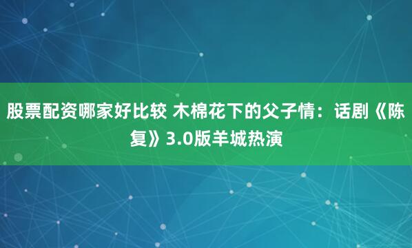 股票配资哪家好比较 木棉花下的父子情：话剧《陈复》3.0版羊城热演