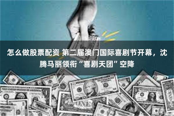 怎么做股票配资 第二届澳门国际喜剧节开幕，沈腾马丽领衔“喜剧天团”空降