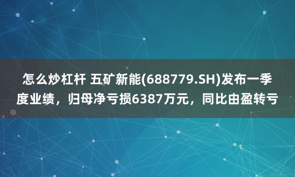 怎么炒杠杆 五矿新能(688779.SH)发布一季度业绩，归母净亏损6387万元，同比由盈转亏