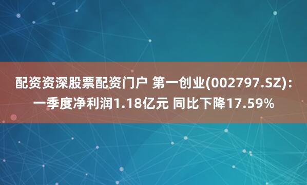 配资资深股票配资门户 第一创业(002797.SZ)：一季度净利润1.18亿元 同比下降17.59%