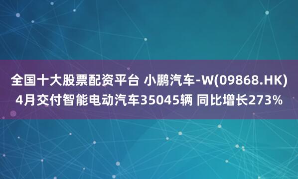 全国十大股票配资平台 小鹏汽车-W(09868.HK)4月交付智能电动汽车35045辆 同比增长273%
