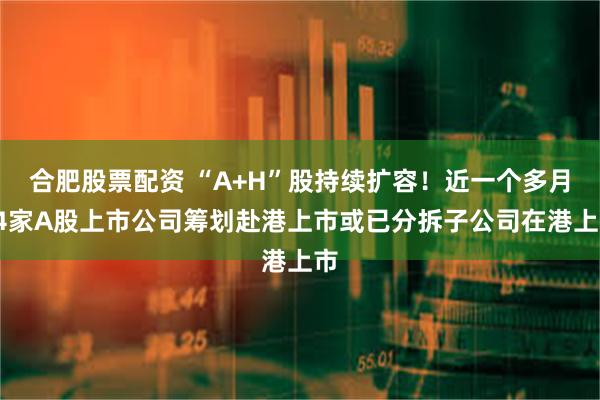 合肥股票配资 “A+H”股持续扩容！近一个多月14家A股上市公司筹划赴港上市或已分拆子公司在港上市