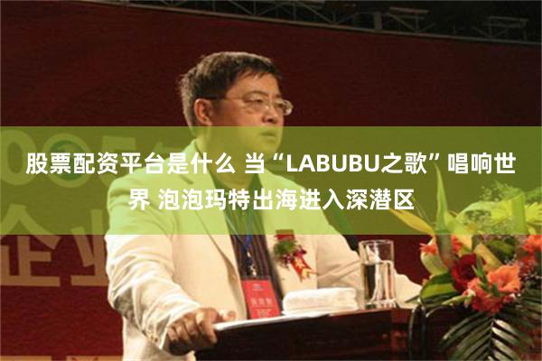 股票配资平台是什么 当“LABUBU之歌”唱响世界 泡泡玛特出海进入深潜区