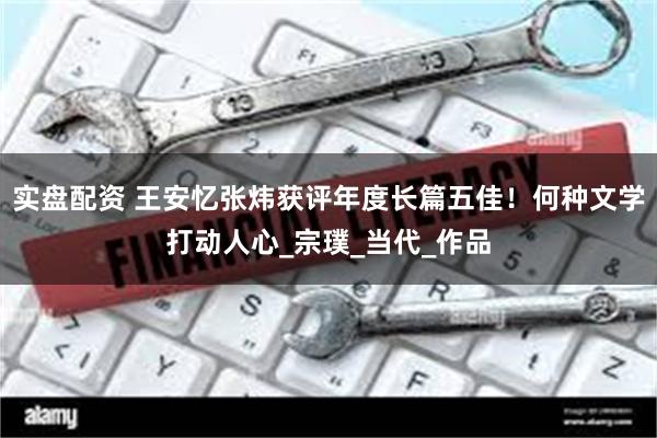 实盘配资 王安忆张炜获评年度长篇五佳！何种文学打动人心_宗璞_当代_作品