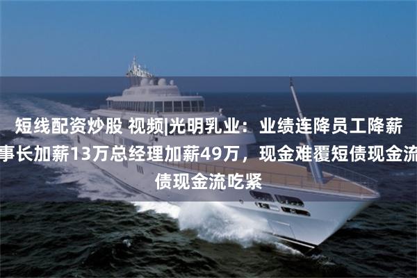 短线配资炒股 视频|光明乳业：业绩连降员工降薪、董事长加薪13万总经理加薪49万，现金难覆短债现金流吃紧
