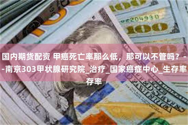 国内期货配资 甲癌死亡率那么低，那可以不管吗？--南京303甲状腺研究院_治疗_国家癌症中心_生存率