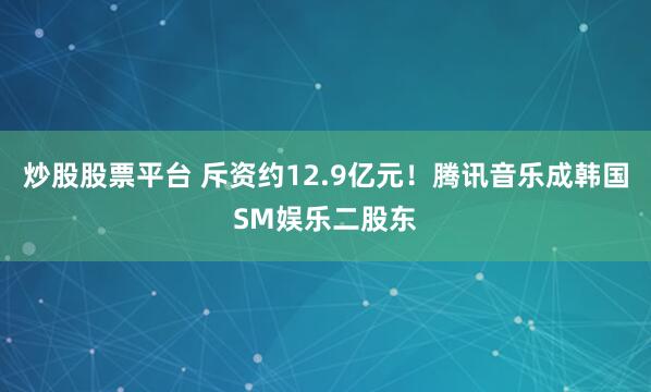 炒股股票平台 斥资约12.9亿元！腾讯音乐成韩国SM娱乐二股东