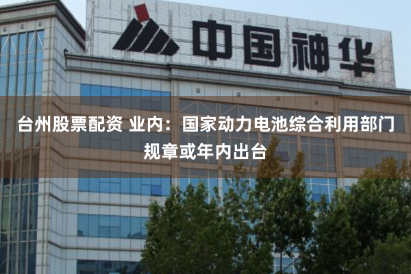 台州股票配资 业内:国家动力电池综合利用部门规章或年内出台