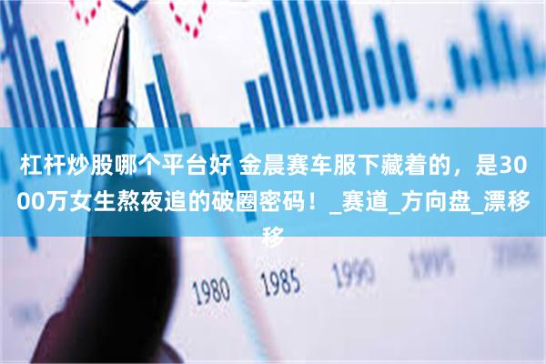 杠杆炒股哪个平台好 金晨赛车服下藏着的，是3000万女生熬夜追的破圈密码！_赛道_方向盘_漂移