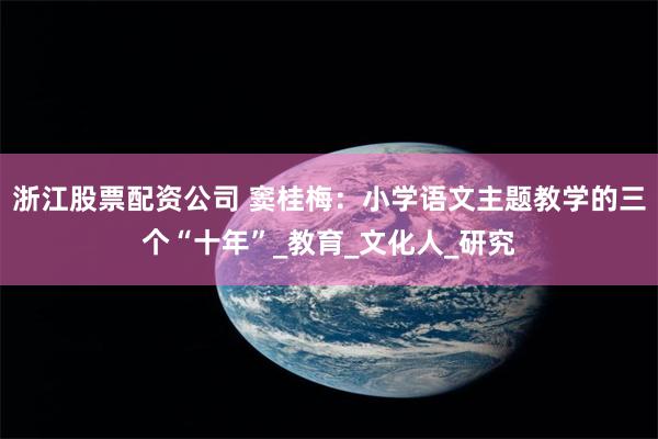 浙江股票配资公司 窦桂梅:小学语文主题教学的三个“十年”_教育_文化人_研究