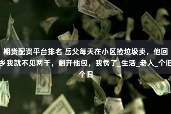 期货配资平台排名 岳父每天在小区捡垃圾卖，他回乡我就不见两千，翻开他包，我愣了_生活_老人_个旧
