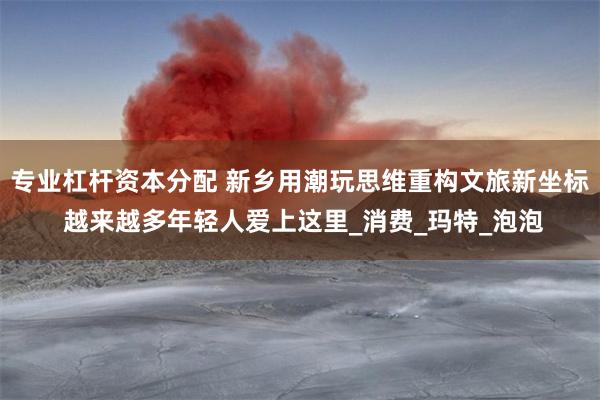 专业杠杆资本分配 新乡用潮玩思维重构文旅新坐标 越来越多年轻人爱上这里_消费_玛特_泡泡