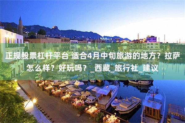 正规股票杠杆平台 适合4月中旬旅游的地方？拉萨怎么样？好玩吗？_西藏_旅行社_建议