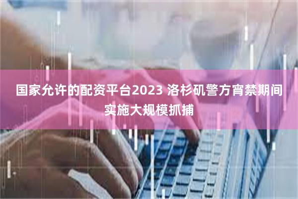 国家允许的配资平台2023 洛杉矶警方宵禁期间实施大规模抓捕