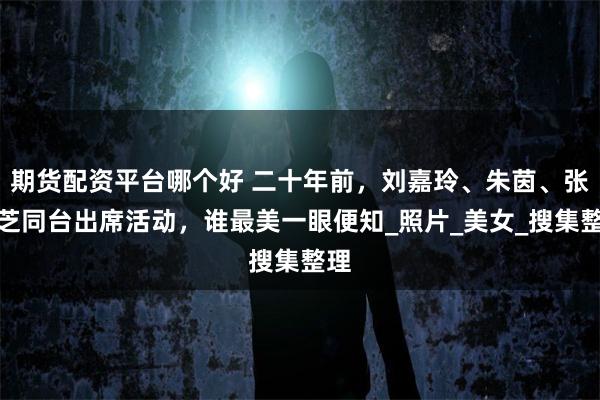 期货配资平台哪个好 二十年前，刘嘉玲、朱茵、张柏芝同台出席活动，谁最美一眼便知_照片_美女_搜集整理