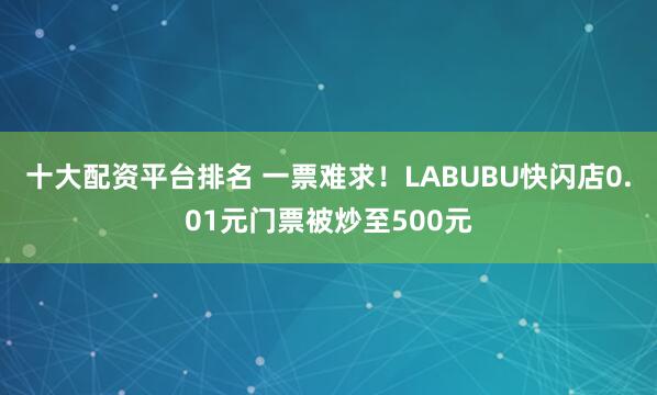 十大配资平台排名 一票难求！LABUBU快闪店0.01元门票被炒至500元