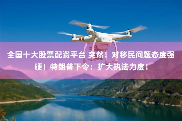 全国十大股票配资平台 突然！对移民问题态度强硬！特朗普下令：扩大执法力度！