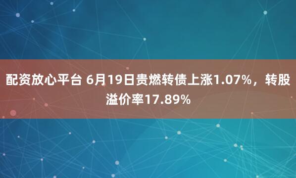 配资放心平台 6月19日贵燃转债上涨1.07%，转股溢价率17.89%