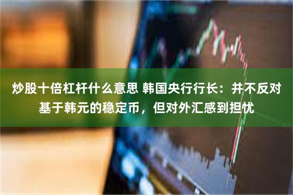 炒股十倍杠杆什么意思 韩国央行行长：并不反对基于韩元的稳定币，但对外汇感到担忧