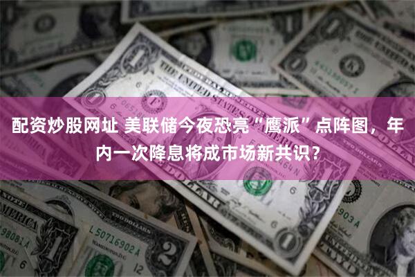 配资炒股网址 美联储今夜恐亮“鹰派”点阵图，年内一次降息将成市场新共识？