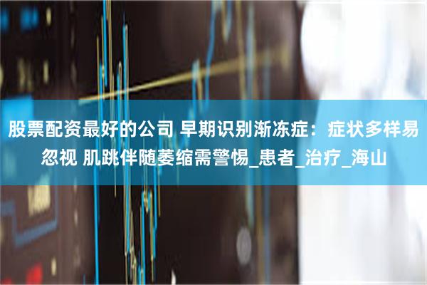 股票配资最好的公司 早期识别渐冻症：症状多样易忽视 肌跳伴随萎缩需警惕_患者_治疗_海山