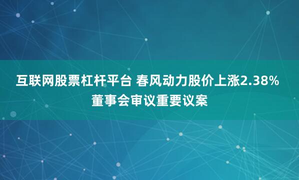 互联网股票杠杆平台 春风动力股价上涨2.38% 董事会审议重要议案